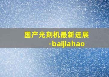 国产光刻机最新进展 -baijiahao